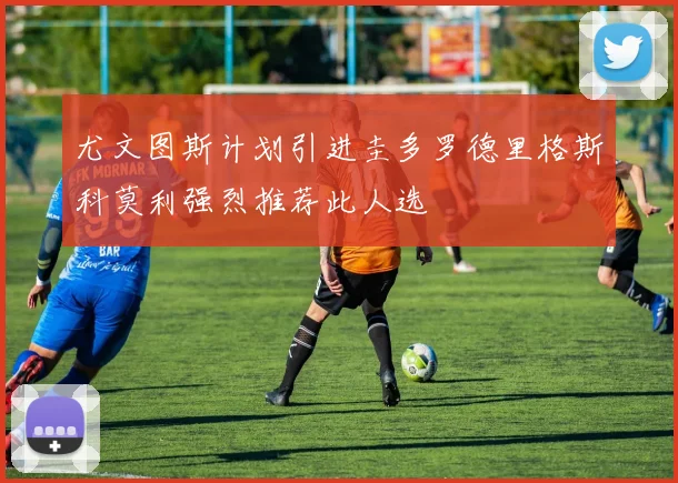 尤文图斯计划引进圭多罗德里格斯科莫利强烈推荐此人选