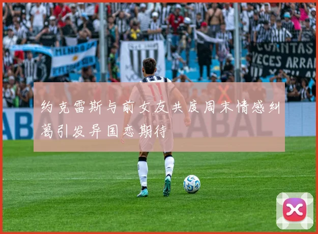 约克雷斯与前女友共度周末情感纠葛引发异国恋期待