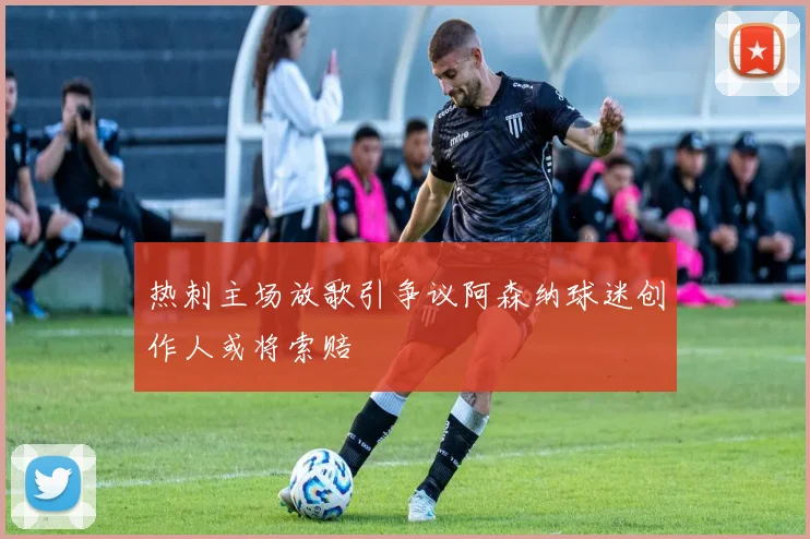 热刺主场放歌引争议阿森纳球迷创作人或将索赔