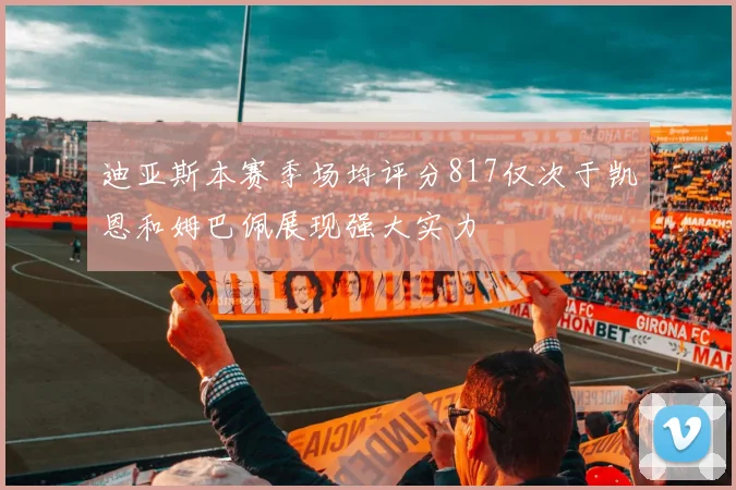 迪亚斯本赛季场均评分817仅次于凯恩和姆巴佩展现强大实力