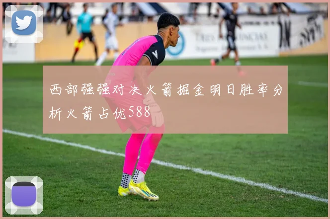 西部强强对决火箭掘金明日胜率分析火箭占优588