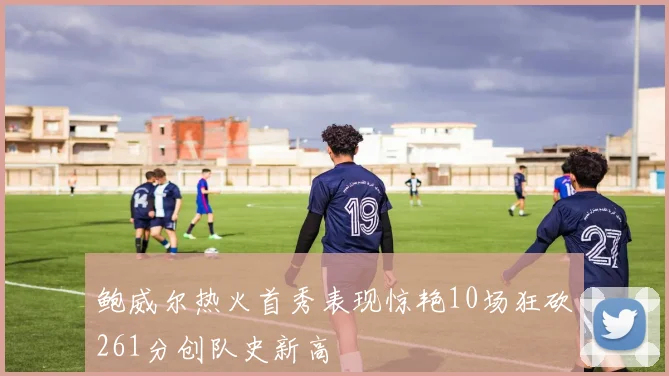 鲍威尔热火首秀表现惊艳10场狂砍261分创队史新高