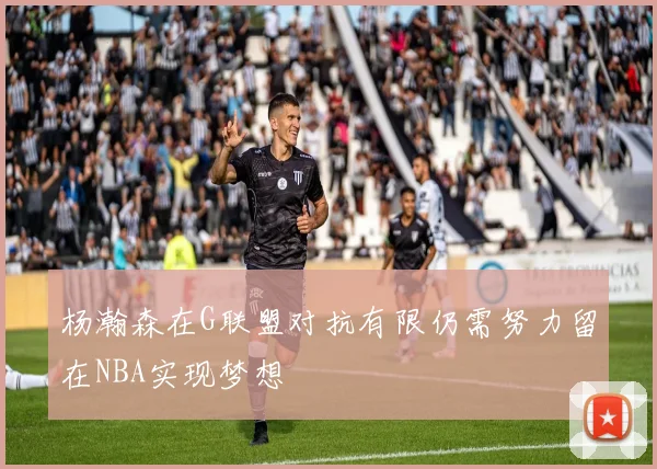 杨瀚森在G联盟对抗有限仍需努力留在NBA实现梦想