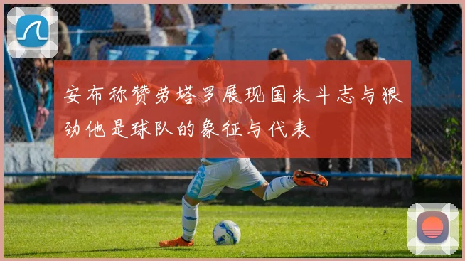 安布称赞劳塔罗展现国米斗志与狠劲他是球队的象征与代表