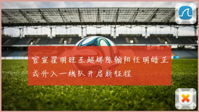 官宣翟明旺王超辉陈翰阳任明皓正式升入一线队开启新征程