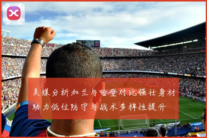 美媒分析加兰与哈登对比强壮身材助力低位防守与战术多样性提升