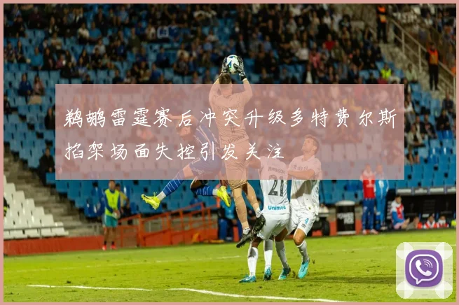 鹈鹕雷霆赛后冲突升级多特费尔斯掐架场面失控引发关注