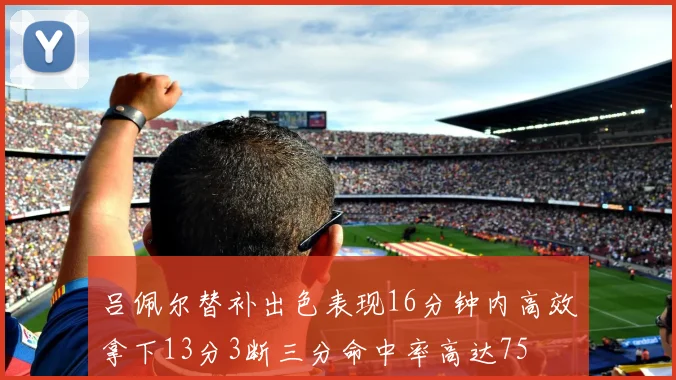 吕佩尔替补出色表现16分钟内高效拿下13分3断三分命中率高达75