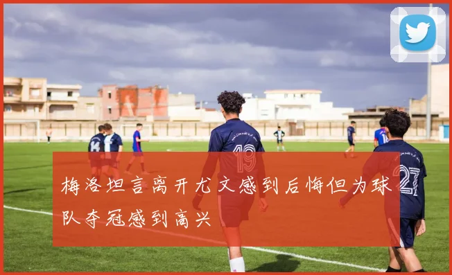 梅洛坦言离开尤文感到后悔但为球队夺冠感到高兴