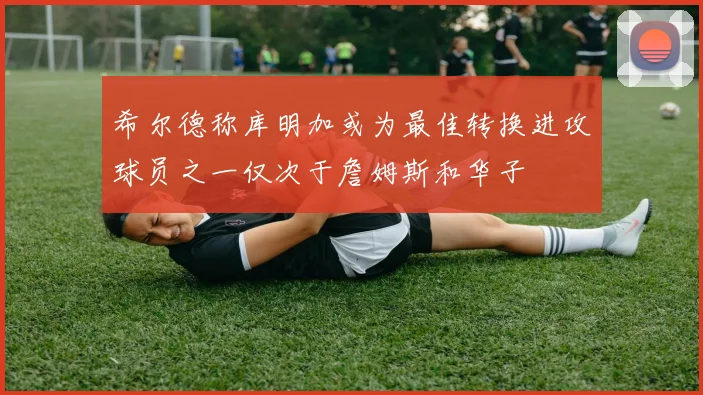 希尔德称库明加或为最佳转换进攻球员之一仅次于詹姆斯和华子