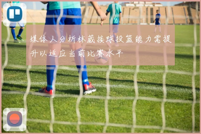 媒体人分析林葳接球投篮能力需提升以适应当前比赛水平