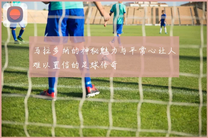 马拉多纳的神秘魅力与平常心让人难以置信的足球传奇