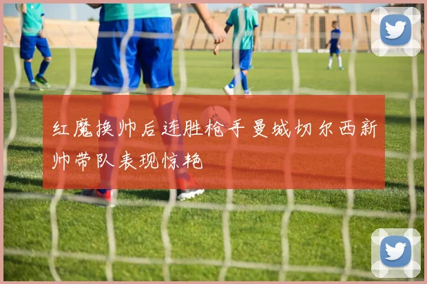 红魔换帅后连胜枪手曼城切尔西新帅带队表现惊艳