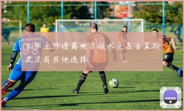 太阳主帅透露绝杀战术全靠吉莱斯皮没有其他选择