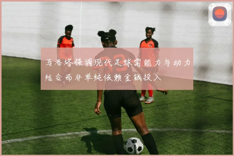 马洛塔强调现代足球需能力与动力结合而非单纯依赖金钱投入