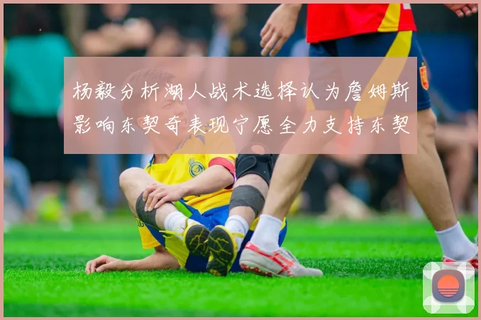 杨毅分析湖人战术选择认为詹姆斯影响东契奇表现宁愿全力支持东契奇